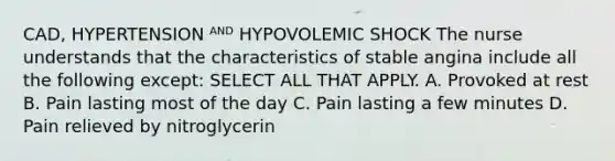 CAD, HYPERTENSION ᴬᴺᴰ HYPOVOLEMIC SHOCK The nurse understands that the characteristics of stable angina include all the following except: SELECT ALL THAT APPLY. A. Provoked at rest B. Pain lasting most of the day C. Pain lasting a few minutes D. Pain relieved by nitroglycerin