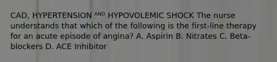 CAD, HYPERTENSION ᴬᴺᴰ HYPOVOLEMIC SHOCK The nurse understands that which of the following is the first-line therapy for an acute episode of angina? A. Aspirin B. Nitrates C. Beta-blockers D. ACE Inhibitor