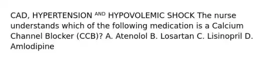 CAD, HYPERTENSION ᴬᴺᴰ HYPOVOLEMIC SHOCK The nurse understands which of the following medication is a Calcium Channel Blocker (CCB)? A. Atenolol B. Losartan C. Lisinopril D. Amlodipine