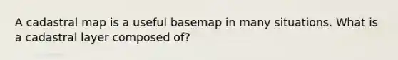 A cadastral map is a useful basemap in many situations. What is a cadastral layer composed of?