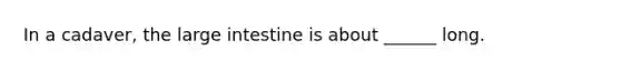 In a cadaver, the large intestine is about ______ long.