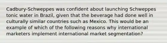 Cadbury-Schweppes was confident about launching Schweppes tonic water in Brazil, given that the beverage had done well in culturally similar countries such as Mexico. This would be an example of which of the following reasons why international marketers implement international market segmentation?