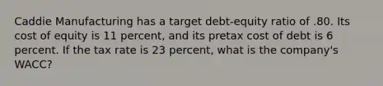 Caddie Manufacturing has a target debt-equity ratio of .80. Its cost of equity is 11 percent, and its pretax cost of debt is 6 percent. If the tax rate is 23 percent, what is the company's WACC?