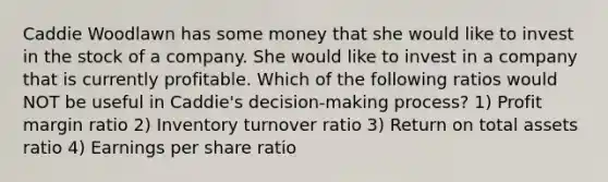 Caddie Woodlawn has some money that she would like to invest in the stock of a company. She would like to invest in a company that is currently profitable. Which of the following ratios would NOT be useful in Caddie's decision-making process? 1) Profit margin ratio 2) Inventory turnover ratio 3) Return on total assets ratio 4) Earnings per share ratio