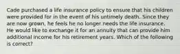 Cade purchased a life insurance policy to ensure that his children were provided for in the event of his untimely death. Since they are now grown, he feels he no longer needs the life insurance. He would like to exchange it for an annuity that can provide him additional income for his retirement years. Which of the following is correct?