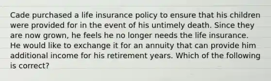 Cade purchased a life insurance policy to ensure that his children were provided for in the event of his untimely death. Since they are now grown, he feels he no longer needs the life insurance. He would like to exchange it for an annuity that can provide him additional income for his retirement years. Which of the following is correct?