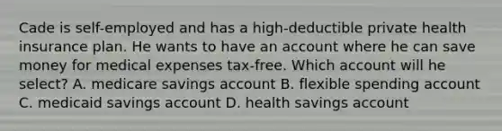 Cade is self-employed and has a high-deductible private health insurance plan. He wants to have an account where he can save money for medical expenses tax-free. Which account will he select? A. medicare savings account B. flexible spending account C. medicaid savings account D. health savings account