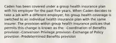 Caden has been covered under a group health insurance plan with his employer for the past five years. When Caden decides to take a job with a different employer, his group health coverage is switched to an individual health insurance plan with the same insurer. The provision within group health insurance policies that permits this change is known as the: -Coordination of Benefits provision -Conversion Privilege provision -Exchange of Policy provision -Predetermined Benefits provision