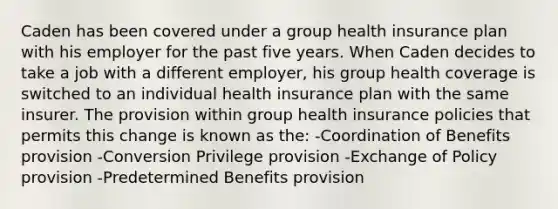 Caden has been covered under a group health insurance plan with his employer for the past five years. When Caden decides to take a job with a different employer, his group health coverage is switched to an individual health insurance plan with the same insurer. The provision within group health insurance policies that permits this change is known as the: -Coordination of Benefits provision -Conversion Privilege provision -Exchange of Policy provision -Predetermined Benefits provision