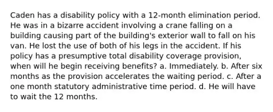 Caden has a disability policy with a 12-month elimination period. He was in a bizarre accident involving a crane falling on a building causing part of the building's exterior wall to fall on his van. He lost the use of both of his legs in the accident. If his policy has a presumptive total disability coverage provision, when will he begin receiving benefits? a. Immediately. b. After six months as the provision accelerates the waiting period. c. After a one month statutory administrative time period. d. He will have to wait the 12 months.