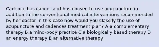 Cadence has cancer and has chosen to use acupuncture in addition to the conventional medical interventions recommended by her doctor in this case how would you classify the use of acupuncture and cadences treatment plan? A a complementary therapy B a mind-body practice C a biologically based therapy D an energy therapy E an alternative therapy