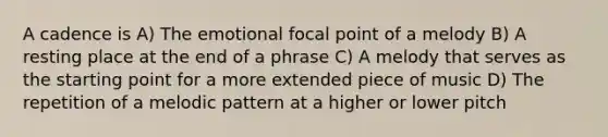 A cadence is A) The emotional focal point of a melody B) A resting place at the end of a phrase C) A melody that serves as the starting point for a more extended piece of music D) The repetition of a melodic pattern at a higher or lower pitch