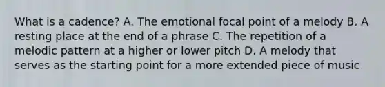 What is a cadence? A. The emotional focal point of a melody B. A resting place at the end of a phrase C. The repetition of a melodic pattern at a higher or lower pitch D. A melody that serves as the starting point for a more extended piece of music