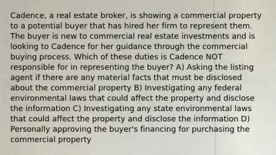 Cadence, a real estate broker, is showing a commercial property to a potential buyer that has hired her firm to represent them. The buyer is new to commercial real estate investments and is looking to Cadence for her guidance through the commercial buying process. Which of these duties is Cadence NOT responsible for in representing the buyer? A) Asking the listing agent if there are any material facts that must be disclosed about the commercial property B) Investigating any federal environmental laws that could affect the property and disclose the information C) Investigating any state environmental laws that could affect the property and disclose the information D) Personally approving the buyer's financing for purchasing the commercial property