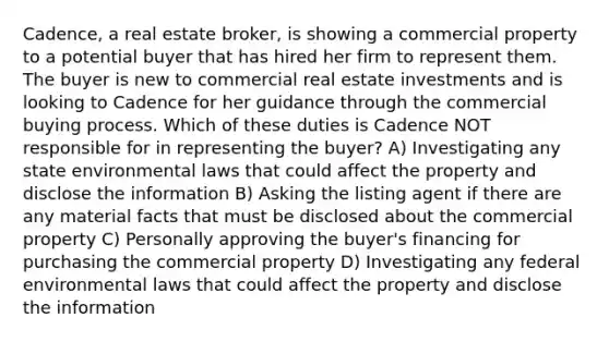 Cadence, a real estate broker, is showing a commercial property to a potential buyer that has hired her firm to represent them. The buyer is new to commercial real estate investments and is looking to Cadence for her guidance through the commercial buying process. Which of these duties is Cadence NOT responsible for in representing the buyer? A) Investigating any state environmental laws that could affect the property and disclose the information B) Asking the listing agent if there are any material facts that must be disclosed about the commercial property C) Personally approving the buyer's financing for purchasing the commercial property D) Investigating any federal environmental laws that could affect the property and disclose the information