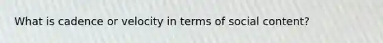 What is cadence or velocity in terms of social content?