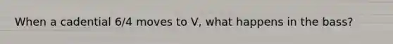 When a cadential 6/4 moves to V, what happens in the bass?