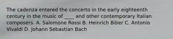 The cadenza entered the concerto in the early eighteenth century in the music of ____ and other contemporary Italian composers. A. Salomone Rossi B. Heinrich Biber C. Antonio Vivaldi D. Johann Sebastian Bach