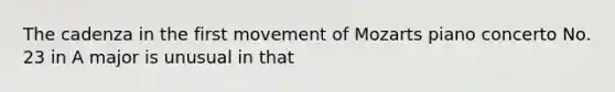 The cadenza in the first movement of Mozarts piano concerto No. 23 in A major is unusual in that