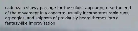 cadenza a showy passage for the soloist appearing near the end of the movement in a concerto; usually incorporates rapid runs, arpeggios, and snippets of previously heard themes into a fantasy-like improvisation