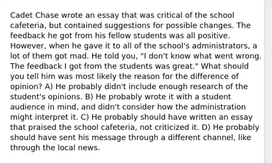 Cadet Chase wrote an essay that was critical of the school cafeteria, but contained suggestions for possible changes. The feedback he got from his fellow students was all positive. However, when he gave it to all of the school's administrators, a lot of them got mad. He told you, "I don't know what went wrong. The feedback I got from the students was great." What should you tell him was most likely the reason for the difference of opinion? A) He probably didn't include enough research of the student's opinions. B) He probably wrote it with a student audience in mind, and didn't consider how the administration might interpret it. C) He probably should have written an essay that praised the school cafeteria, not criticized it. D) He probably should have sent his message through a different channel, like through the local news.