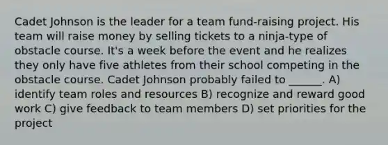 Cadet Johnson is the leader for a team fund-raising project. His team will raise money by selling tickets to a ninja-type of obstacle course. It's a week before the event and he realizes they only have five athletes from their school competing in the obstacle course. Cadet Johnson probably failed to ______. A) identify team roles and resources B) recognize and reward good work C) give feedback to team members D) set priorities for the project