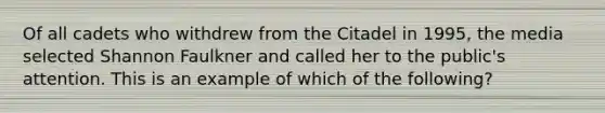 Of all cadets who withdrew from the Citadel in 1995, the media selected Shannon Faulkner and called her to the public's attention. This is an example of which of the following?