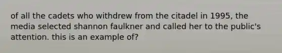 of all the cadets who withdrew from the citadel in 1995, the media selected shannon faulkner and called her to the public's attention. this is an example of?