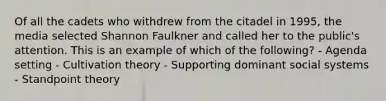 Of all the cadets who withdrew from the citadel in 1995, the media selected Shannon Faulkner and called her to the public's attention. This is an example of which of the following? - Agenda setting - Cultivation theory - Supporting dominant social systems - Standpoint theory