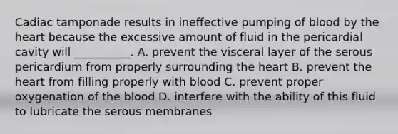 Cadiac tamponade results in ineffective pumping of blood by the heart because the excessive amount of fluid in the pericardial cavity will __________. A. prevent the visceral layer of the serous pericardium from properly surrounding the heart B. prevent the heart from filling properly with blood C. prevent proper oxygenation of the blood D. interfere with the ability of this fluid to lubricate the serous membranes