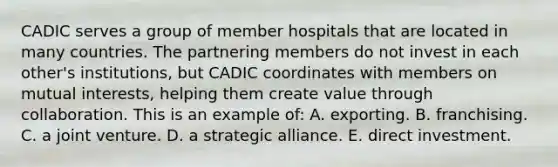 CADIC serves a group of member hospitals that are located in many countries. The partnering members do not invest in each other's institutions, but CADIC coordinates with members on mutual interests, helping them create value through collaboration. This is an example of: A. exporting. B. franchising. C. a joint venture. D. a strategic alliance. E. direct investment.