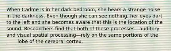 When Cadme is in her dark bedroom, she hears a strange noise in the darkness. Even though she can see nothing, her eyes dart to the left and she becomes aware that this is the location of the sound. Researchers find that both of these processes—auditory and visual spatial processing—rely on the same portions of the ____ lobe of the cerebral cortex.