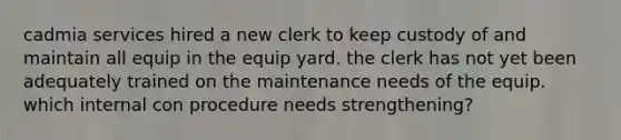 cadmia services hired a new clerk to keep custody of and maintain all equip in the equip yard. the clerk has not yet been adequately trained on the maintenance needs of the equip. which internal con procedure needs strengthening?