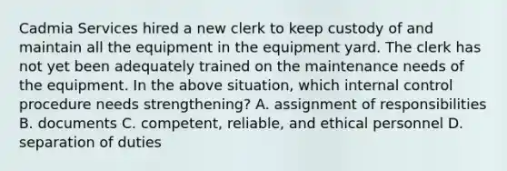 Cadmia Services hired a new clerk to keep custody of and maintain all the equipment in the equipment yard. The clerk has not yet been adequately trained on the maintenance needs of the equipment. In the above​ situation, which internal control procedure needs​ strengthening? A. assignment of responsibilities B. documents C. ​competent, reliable, and ethical personnel D. separation of duties