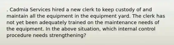 . Cadmia Services hired a new clerk to keep custody of and maintain all the equipment in the equipment yard. The clerk has not yet been adequately trained on the maintenance needs of the equipment. In the above situation, which internal control procedure needs strengthening?