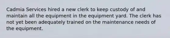 Cadmia Services hired a new clerk to keep custody of and maintain all the equipment in the equipment yard. The clerk has not yet been adequately trained on the maintenance needs of the equipment.