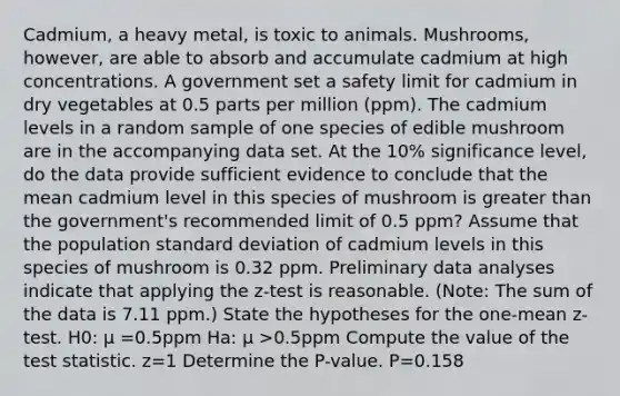 ​Cadmium, a heavy​ metal, is toxic to animals.​ Mushrooms, however, are able to absorb and accumulate cadmium at high concentrations. A government set a safety limit for cadmium in dry vegetables at 0.5 parts per million​ (ppm). The cadmium levels in a random sample of one species of edible mushroom are in the accompanying data set. At the 10​% significance​ level, do the data provide sufficient evidence to conclude that the mean cadmium level in this species of mushroom is greater than the​ government's recommended limit of 0.5 ​ppm? Assume that the population <a href='https://www.questionai.com/knowledge/kqGUr1Cldy-standard-deviation' class='anchor-knowledge'>standard deviation</a> of cadmium levels in this species of mushroom is 0.32 ppm. Preliminary data analyses indicate that applying the​ z-test is reasonable.​ (Note: The sum of the data is 7.11 ​ppm.) State the hypotheses for the​ one-mean z-test. H0​: μ =0.5ppm Ha​: μ >0.5ppm Compute the value of <a href='https://www.questionai.com/knowledge/kzeQt8hpQB-the-test-statistic' class='anchor-knowledge'>the test statistic</a>. z=1 Determine the​ P-value. P=0.158