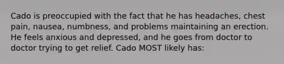 Cado is preoccupied with the fact that he has headaches, chest pain, nausea, numbness, and problems maintaining an erection. He feels anxious and depressed, and he goes from doctor to doctor trying to get relief. Cado MOST likely has: