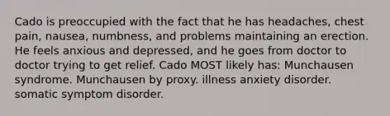 Cado is preoccupied with the fact that he has headaches, chest pain, nausea, numbness, and problems maintaining an erection. He feels anxious and depressed, and he goes from doctor to doctor trying to get relief. Cado MOST likely has: Munchausen syndrome. Munchausen by proxy. illness anxiety disorder. somatic symptom disorder.