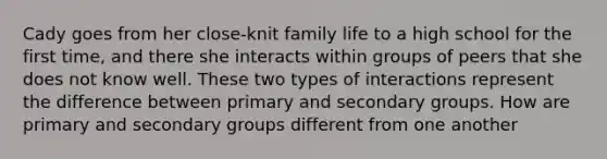 Cady goes from her close-knit family life to a high school for the first time, and there she interacts within groups of peers that she does not know well. These two types of interactions represent the difference between primary and secondary groups. How are primary and secondary groups different from one another