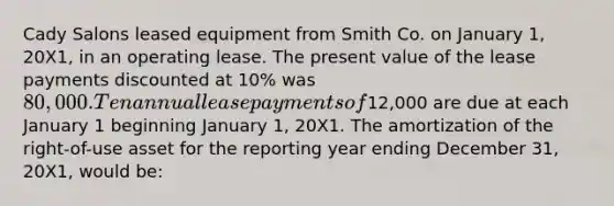 Cady Salons leased equipment from Smith Co. on January 1, 20X1, in an operating lease. The present value of the lease payments discounted at 10% was 80,000. Ten annual lease payments of12,000 are due at each January 1 beginning January 1, 20X1. The amortization of the right-of-use asset for the reporting year ending December 31, 20X1, would be: