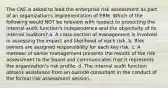 The CAE is asked to lead the enterprise risk assessment as part of an organization's implementation of ERM. Which of the following would NOT be relevant with respect to protecting the internal audit function's independence and the objectivity of its internal auditors? a. A cross-section of management is involved in assessing the impact and likelihood of each risk. b. Risk owners are assigned responsibility for each key risk. c. A member of senior management presents the results of the risk assessment to the board and communicates that it represents the organization's risk profile. d. The internal audit function obtains assistance from an outside consultant in the conduct of the formal risk assessment session.