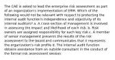 The CAE is asked to lead the enterprise risk assessment as part of an organization's implementation of ERM. Which of the following would not be relevant with respect to protecting the internal audit function's independence and objectivity of its internal auditors? a. A cross-section of management is involved in assessing the impact and likelihood of each risk. b. Risk owners are assigned responsibility for each key risk c. A member of senior management presents the results of the risk assessment to the board and communicates that it represents the organization's risk profile d. The internal audit function obtains assistance from an outside consultant in the conduct of the formal risk assessment session.