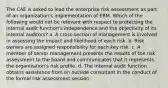 The CAE is asked to lead the enterprise risk assessment as part of an organization's implementation of ERM. Which of the following would not be relevant with respect to protecting the internal audit function's independence and the objectivity of its internal auditors? a. A cross-section of management is involved in assessing the impact and likelihood of each risk. b. Risk owners are assigned responsibility for each key risk. c. A member of senior management presents the results of the risk assessment to the board and communicates that it represents the organization's risk profile. d. The internal audit function obtains assistance from an outside consultant in the conduct of the formal risk assessment session.