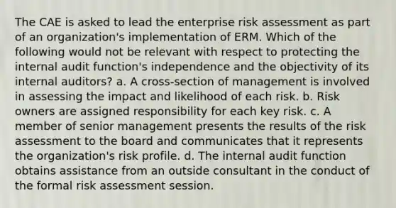 The CAE is asked to lead the enterprise risk assessment as part of an organization's implementation of ERM. Which of the following would not be relevant with respect to protecting the internal audit function's independence and the objectivity of its internal auditors? a. A cross-section of management is involved in assessing the impact and likelihood of each risk. b. Risk owners are assigned responsibility for each key risk. c. A member of senior management presents the results of the risk assessment to the board and communicates that it represents the organization's risk profile. d. The internal audit function obtains assistance from an outside consultant in the conduct of the formal risk assessment session.