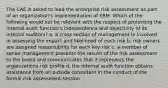 The CAE is asked to lead the enterprise risk assessment as part of an organization's implementation of ERM. Which of the following would not be relevant with the respect of protecting the internal audit function's independence and objectivity of its internal auditors? a. a cross section of management in involved in assessing the impact and likelihood of each risk b. risk owners are assigned responsibility for each key risk c. a member of senior management presents the results of the risk assessment to the board and communicates that it represents the organizations risk profile d. the internal audit function obtains assistance from an outside consultant in the conduct of the formal risk assessment session