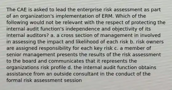 The CAE is asked to lead the enterprise risk assessment as part of an organization's implementation of ERM. Which of the following would not be relevant with the respect of protecting the internal audit function's independence and objectivity of its internal auditors? a. a cross section of management in involved in assessing the impact and likelihood of each risk b. risk owners are assigned responsibility for each key risk c. a member of senior management presents the results of the risk assessment to the board and communicates that it represents the organizations risk profile d. the internal audit function obtains assistance from an outside consultant in the conduct of the formal risk assessment session