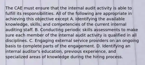 The CAE must ensure that the internal audit activity is able to fulfill its responsibilities. All of the following are appropriate in achieving this objective except A. Identifying the available knowledge, skills, and competencies of the current internal auditing staff. B. Conducting periodic skills assessments to make sure each member of the internal audit activity is qualified in all disciplines. C. Engaging external service providers on an ongoing basis to complete parts of the engagement. D. Identifying an internal auditor's education, previous experience, and specialized areas of knowledge during the hiring process.