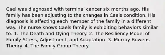 Cael was diagnosed with terminal cancer six months ago. His family has been adjusting to the changes in Caels condition. His diagnosis is affecting each member of the family in a different way. The nurse knows Caels family is exhibiting behaviors similar to: 1. The Death and Dying Theory. 2. The Resiliency Model of Family Stress, Adjustment, and Adaptation. 3. Murray Bowens Theory. 4. The Family Group Theory.