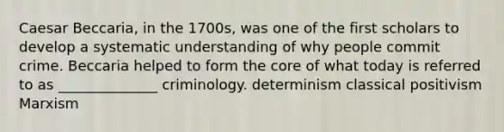 Caesar Beccaria, in the 1700s, was one of the first scholars to develop a systematic understanding of why people commit crime. Beccaria helped to form the core of what today is referred to as ______________ criminology.​ ​determinism ​classical ​positivism ​Marxism